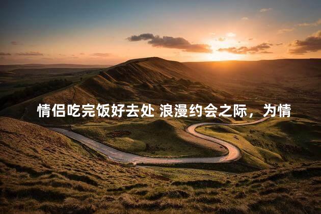 情侣吃完饭好去处 浪漫约会之际，为情侣推荐完美饭后休闲去处